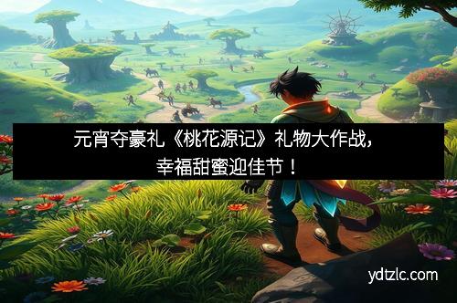元宵夺豪礼《桃花源记》礼物大作战，幸福甜蜜迎佳节！