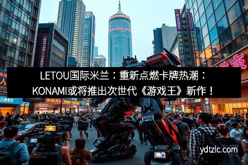 LETOU国际米兰：重新点燃卡牌热潮：KONAMI或将推出次世代《游戏王》新作！