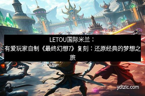 LETOU国际米兰：有爱玩家自制《最终幻想7》复刻：还原经典的梦想之旅